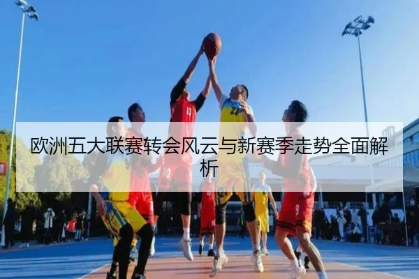 欧洲五大联赛转会风云与新赛季走势全面解析