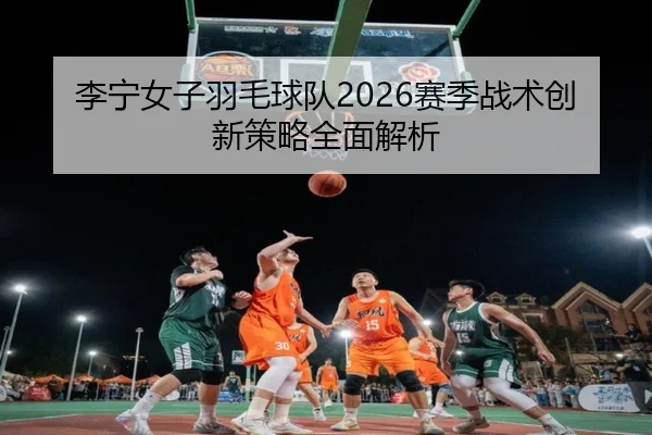 李宁女子羽毛球队2026赛季战术创新策略全面解析
